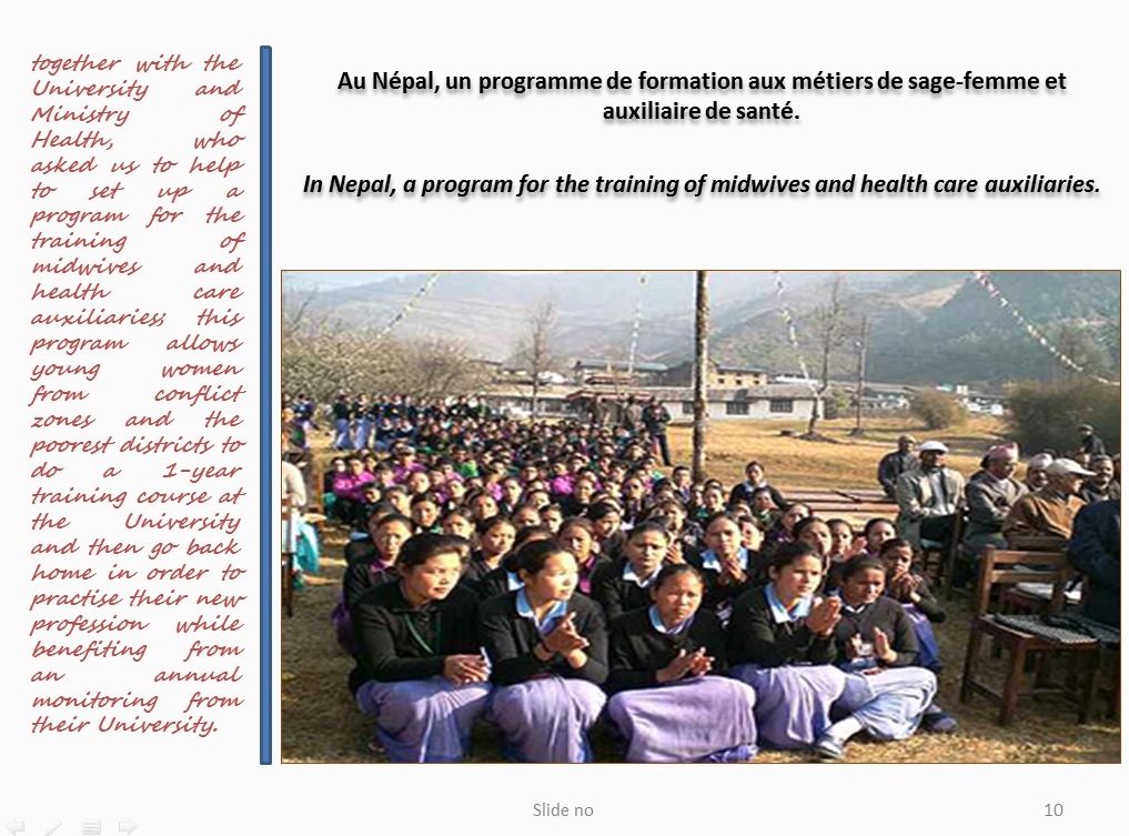 together with the University and Ministry of Health, who asked us to help to set up a program for the training of midwives and health care auxiliaries; this program allows young women from conflict zones and the poorest districts to do a 1-year training course at the University and then go back home in order to practise their new profession while benefiting from an annual monitoring from their University