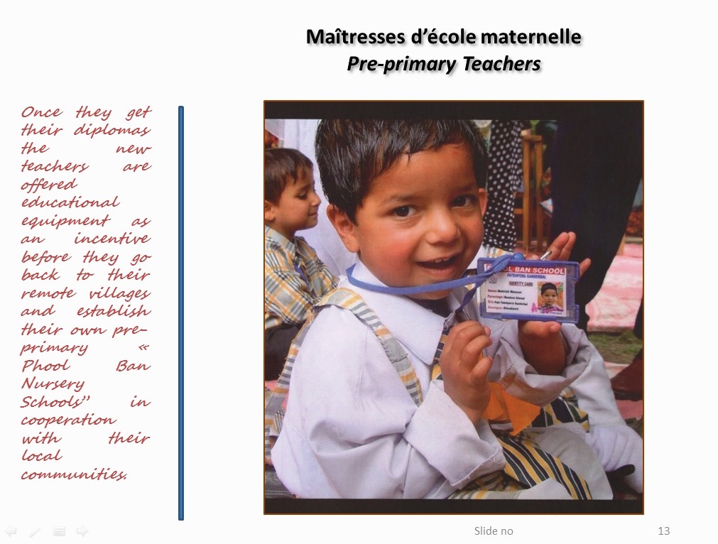 Once they get their diplomas the new teachers are offered educational equipment as an incentive before they go back to their remote villages and establish their own pre-primary « Phool Ban Nursery Schools” in cooperation with their local communities