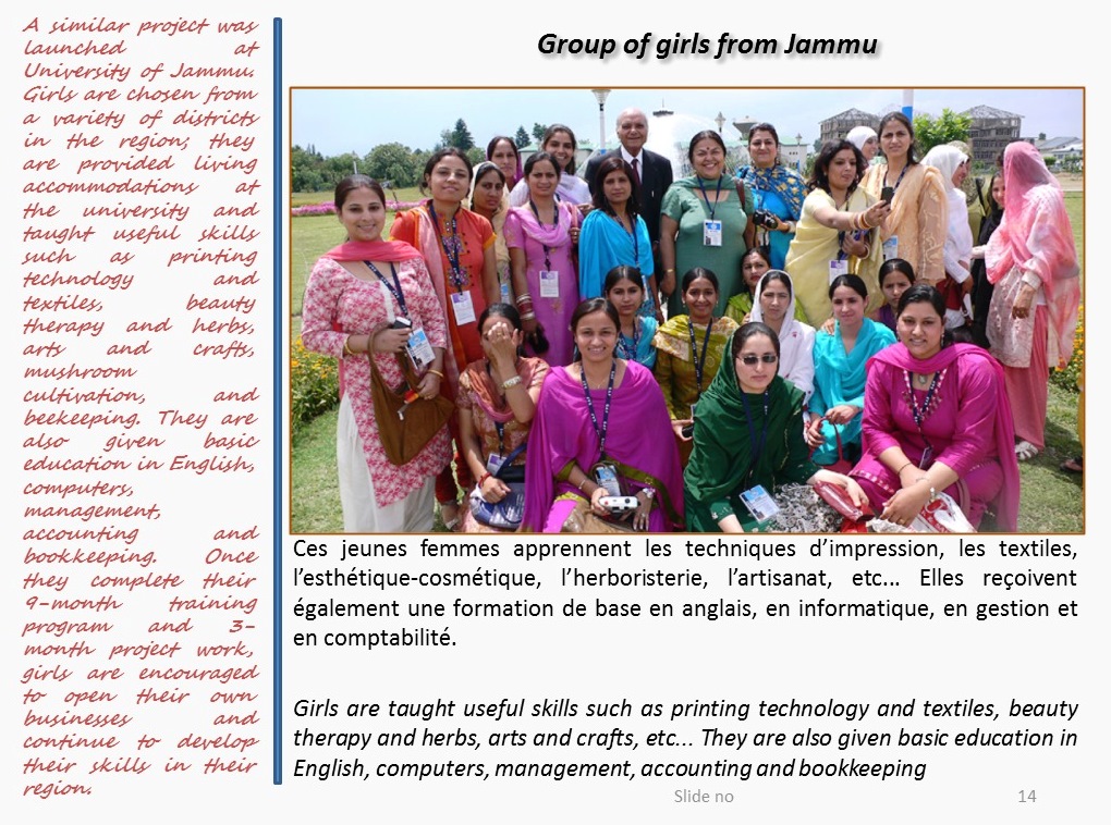 A similar project was launched at University of Jammu. Girls are chosen from a variety of districts in the region; they are provided living accommodations at the university and taught useful skills such as printing technology and textiles, beauty therapy and herbs, arts and crafts, mushroom cultivation, and beekeeping. They are also given basic education in English, computers, management, accounting and bookkeeping. Once they complete their 9-month training program and 3-month project work, girls are encouraged to open their own businesses and continue to develop their skills in their region