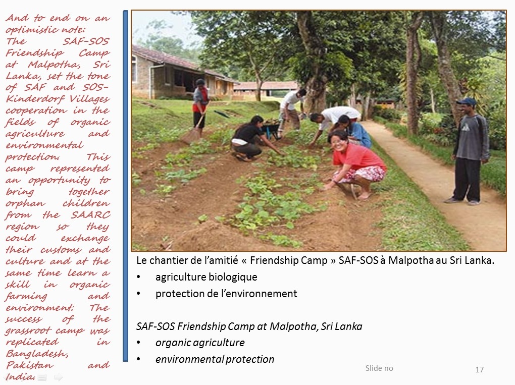 And to end on an optimistic note: The SAF-SOS Friendship Camp at Malpotha, Sri Lanka, set the tone of SAF and SOS-Kinderdorf Villages cooperation in the fields of organic agriculture and environmental protection.  This camp represented an opportunity to bring together orphan children from the SAARC region so they could exchange their customs and culture and at the same time learn a skill in organic farming and environment. The success of the grassroot camp was replicated in Bangladesh, Pakistan and India
