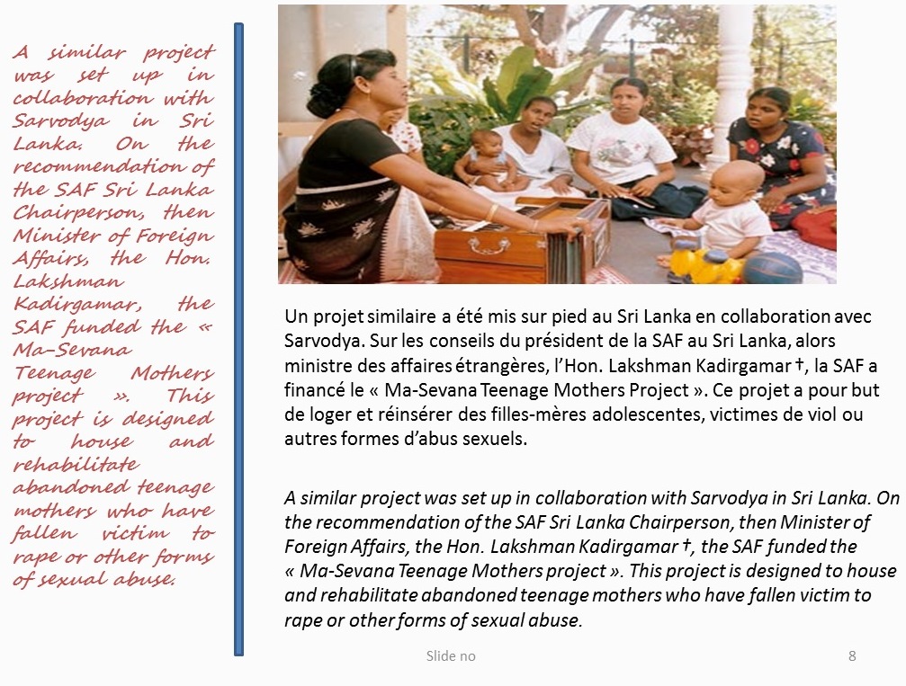 A similar project was set up in collaboration with Sarvodya in Sri Lanka. On the recommendation of the SAF Sri Lanka Chairperson, then Minister of Foreign Affairs, the Hon. Lakshman Kadirgamar, the SAF funded the « Ma-Sevana Teenage Mothers project ». This project is designed to house and rehabilitate abandoned teenage mothers who have fallen victim to rape or other forms of sexual abuse
